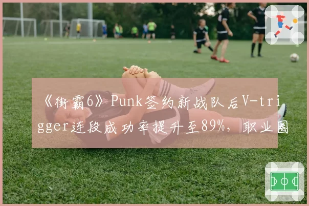 《街霸6》Punk签约新战队后V-trigger连段成功率提升至89%，职业圈格局生变