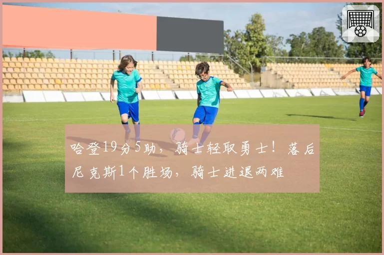 哈登19分5助，骑士轻取勇士！落后尼克斯1个胜场，骑士进退两难