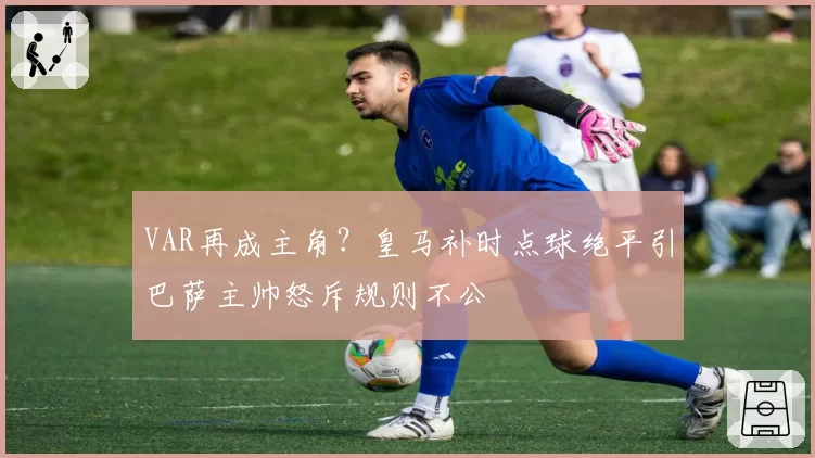 VAR再成主角?皇马补时点球绝平引巴萨主帅怒斥规则不公