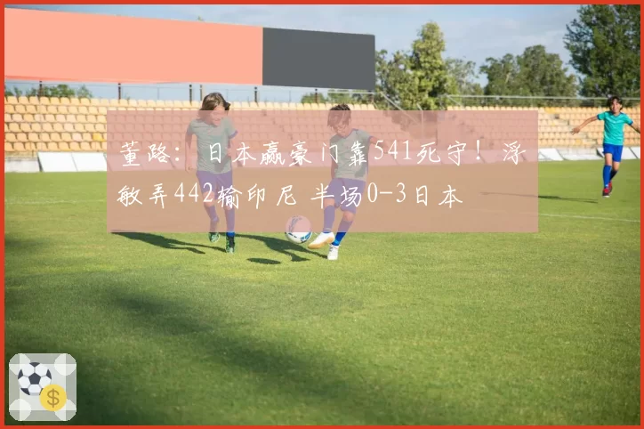 董路：日本赢豪门靠541死守！浮嶋敏弄442输印尼 半场0-3日本