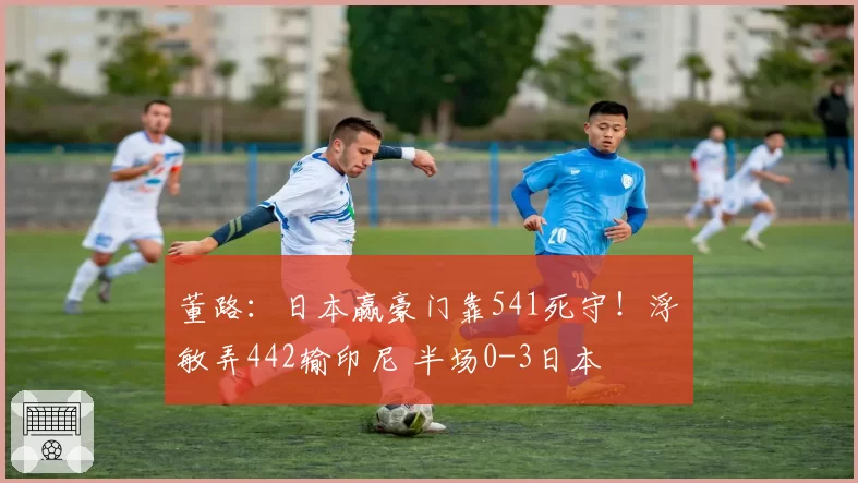 董路：日本赢豪门靠541死守！浮嶋敏弄442输印尼 半场0-3日本