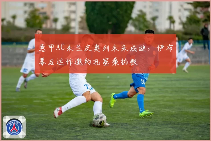 意甲AC米兰皮奥利未来成谜,伊布幕后运作邀约孔塞桑执教