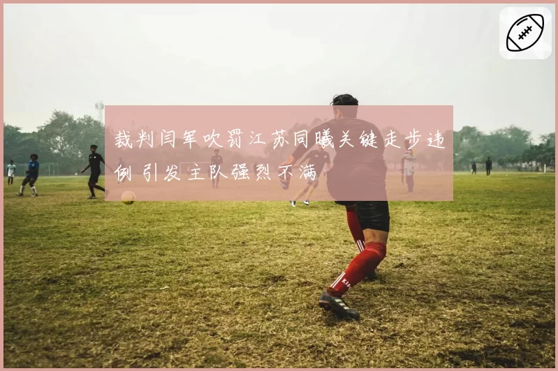 裁判闫军吹罚江苏同曦关键走步违例 引发主队强烈不满